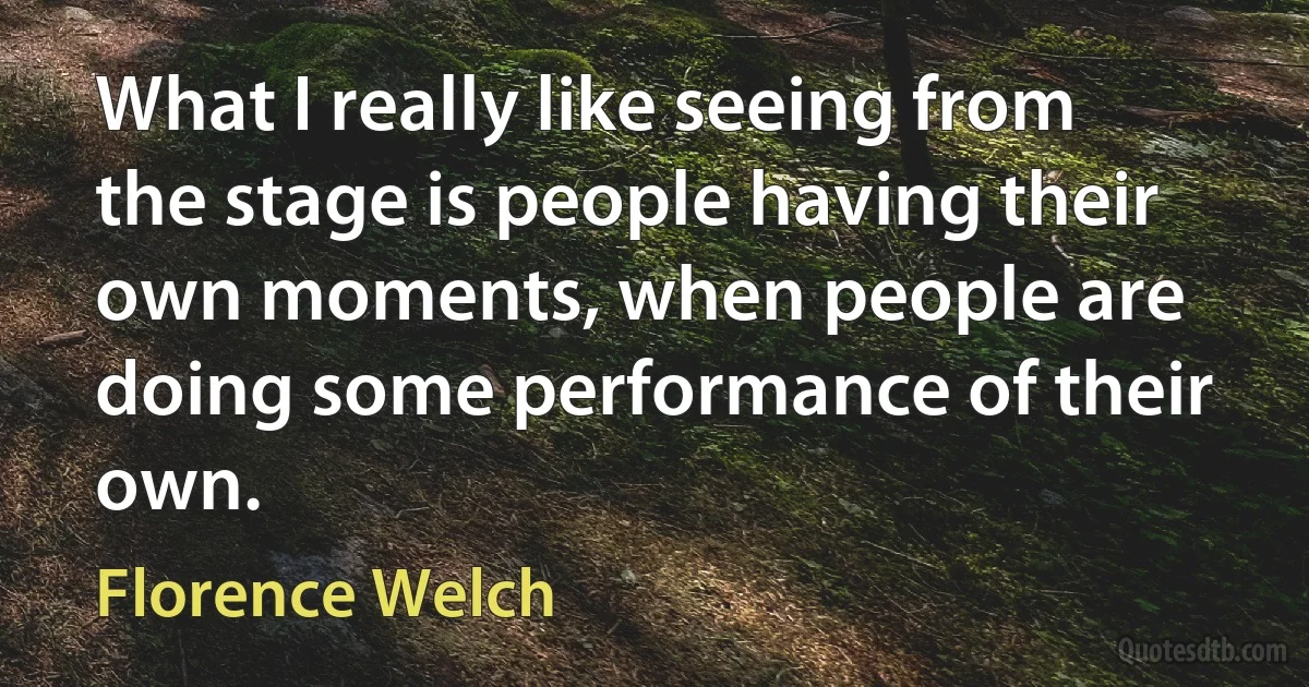 What I really like seeing from the stage is people having their own moments, when people are doing some performance of their own. (Florence Welch)