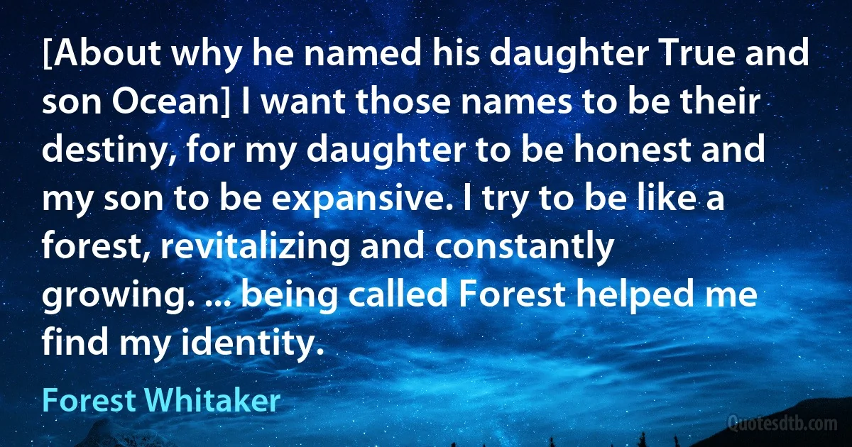 [About why he named his daughter True and son Ocean] I want those names to be their destiny, for my daughter to be honest and my son to be expansive. I try to be like a forest, revitalizing and constantly growing. ... being called Forest helped me find my identity. (Forest Whitaker)