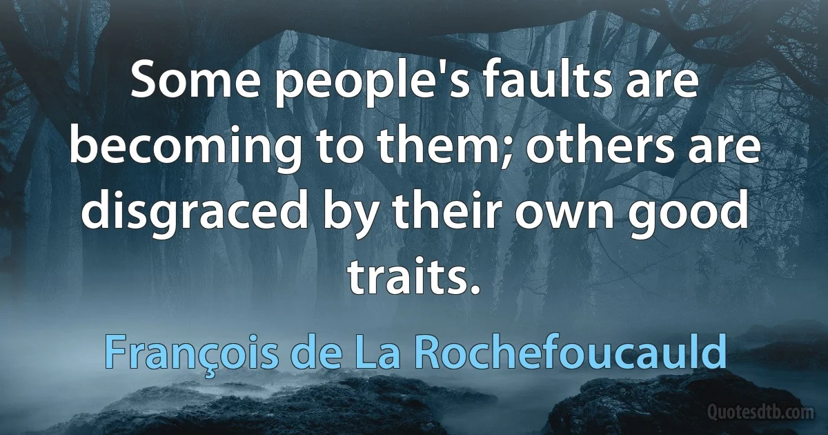 Some people's faults are becoming to them; others are disgraced by their own good traits. (François de La Rochefoucauld)