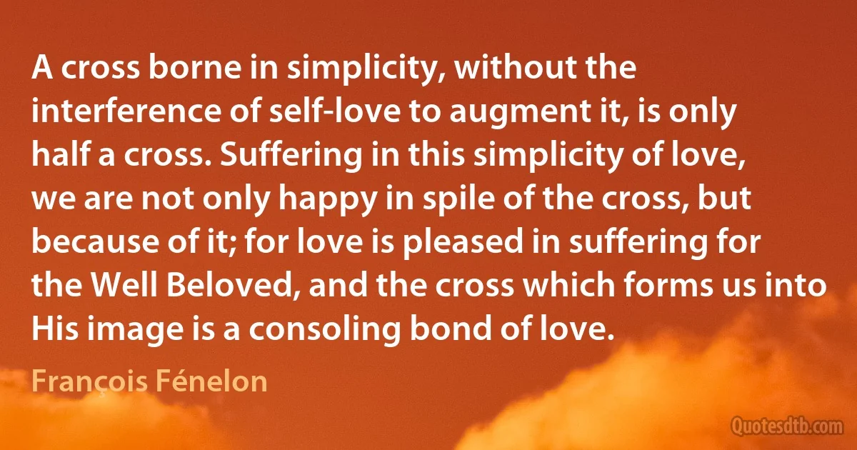 A cross borne in simplicity, without the interference of self-love to augment it, is only half a cross. Suffering in this simplicity of love, we are not only happy in spile of the cross, but because of it; for love is pleased in suffering for the Well Beloved, and the cross which forms us into His image is a consoling bond of love. (François Fénelon)