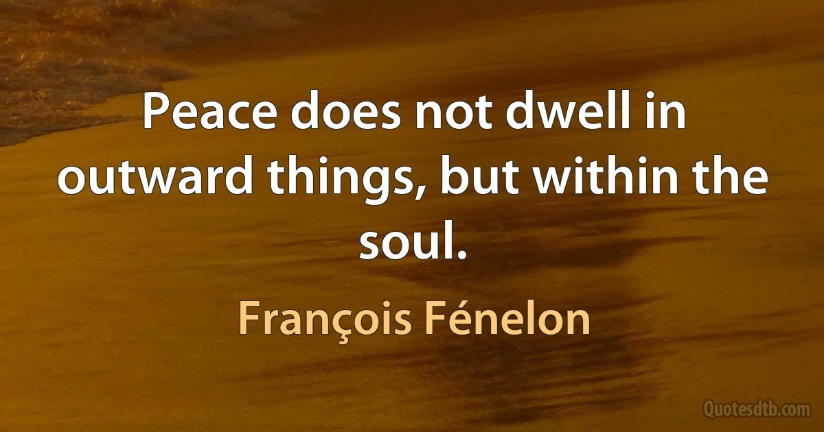 Peace does not dwell in outward things, but within the soul. (François Fénelon)