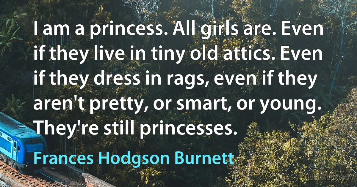 I am a princess. All girls are. Even if they live in tiny old attics. Even if they dress in rags, even if they aren't pretty, or smart, or young. They're still princesses. (Frances Hodgson Burnett)