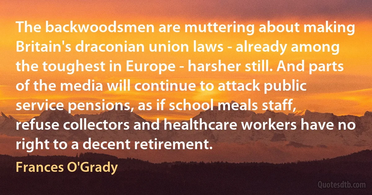 The backwoodsmen are muttering about making Britain's draconian union laws - already among the toughest in Europe - harsher still. And parts of the media will continue to attack public service pensions, as if school meals staff, refuse collectors and healthcare workers have no right to a decent retirement. (Frances O'Grady)