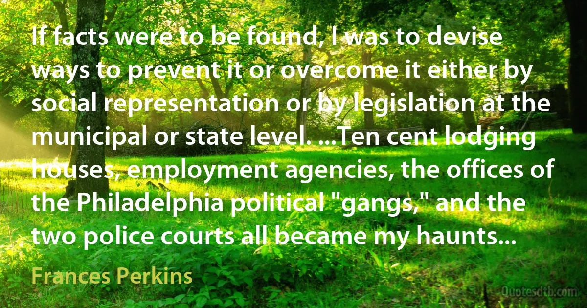 If facts were to be found, I was to devise ways to prevent it or overcome it either by social representation or by legislation at the municipal or state level. ...Ten cent lodging houses, employment agencies, the offices of the Philadelphia political "gangs," and the two police courts all became my haunts... (Frances Perkins)