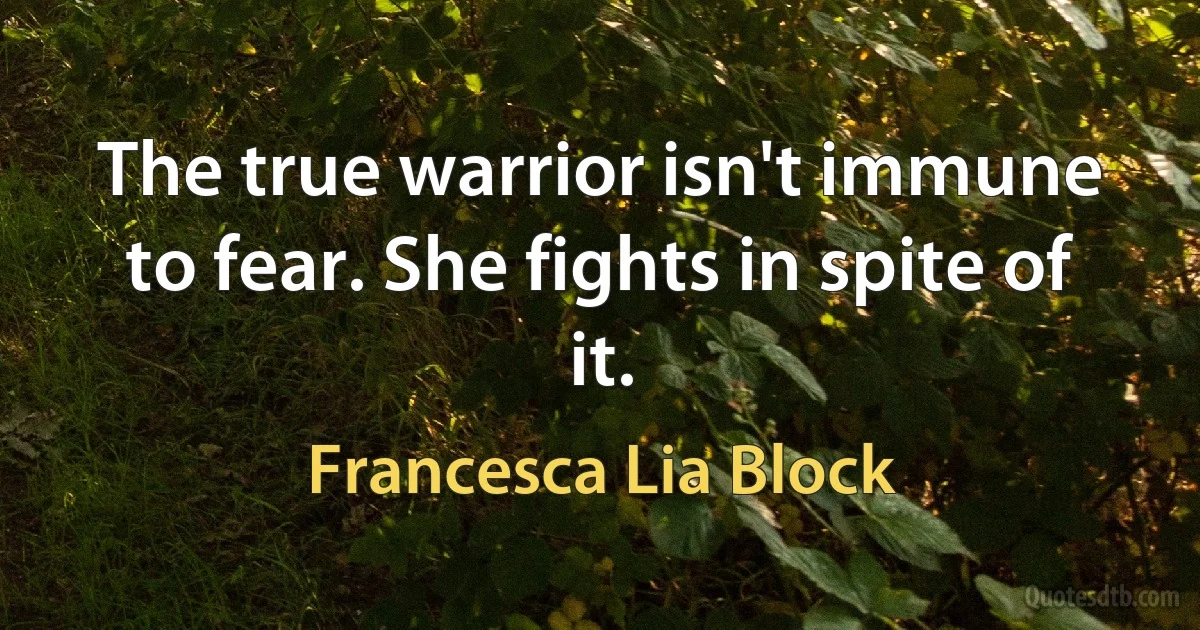 The true warrior isn't immune to fear. She fights in spite of it. (Francesca Lia Block)