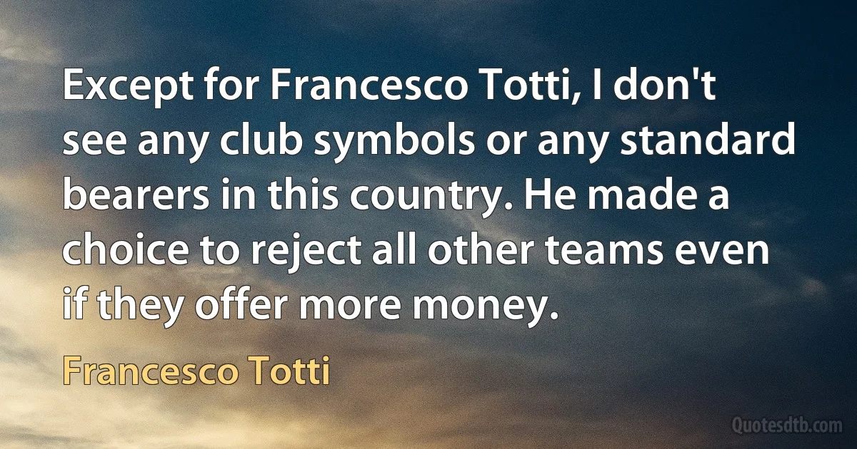 Except for Francesco Totti, I don't see any club symbols or any standard bearers in this country. He made a choice to reject all other teams even if they offer more money. (Francesco Totti)