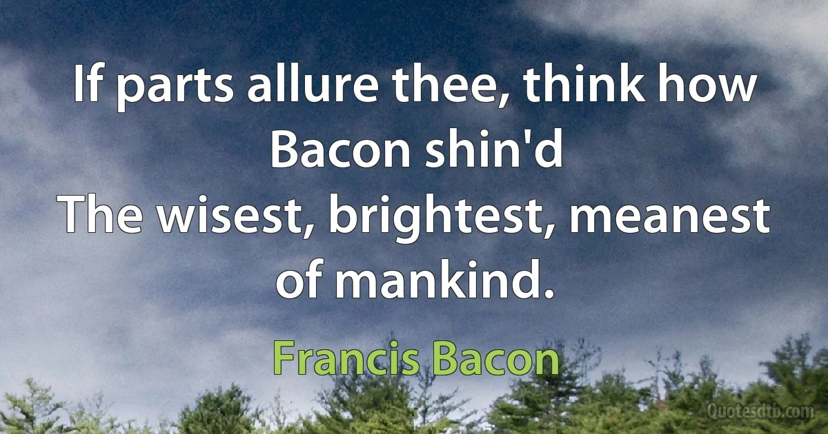 If parts allure thee, think how Bacon shin'd
The wisest, brightest, meanest of mankind. (Francis Bacon)