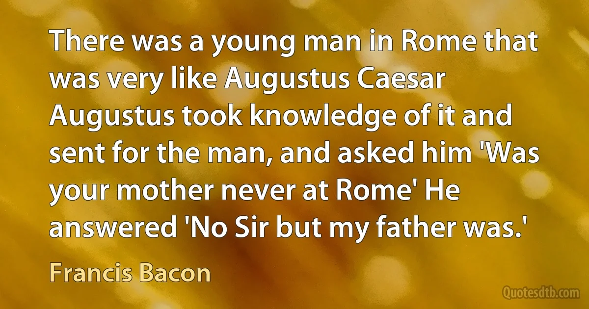 There was a young man in Rome that was very like Augustus Caesar Augustus took knowledge of it and sent for the man, and asked him 'Was your mother never at Rome' He answered 'No Sir but my father was.' (Francis Bacon)