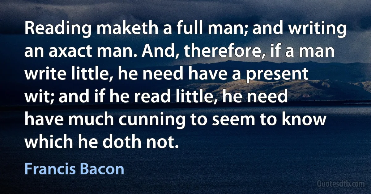 Reading maketh a full man; and writing an axact man. And, therefore, if a man write little, he need have a present wit; and if he read little, he need have much cunning to seem to know which he doth not. (Francis Bacon)