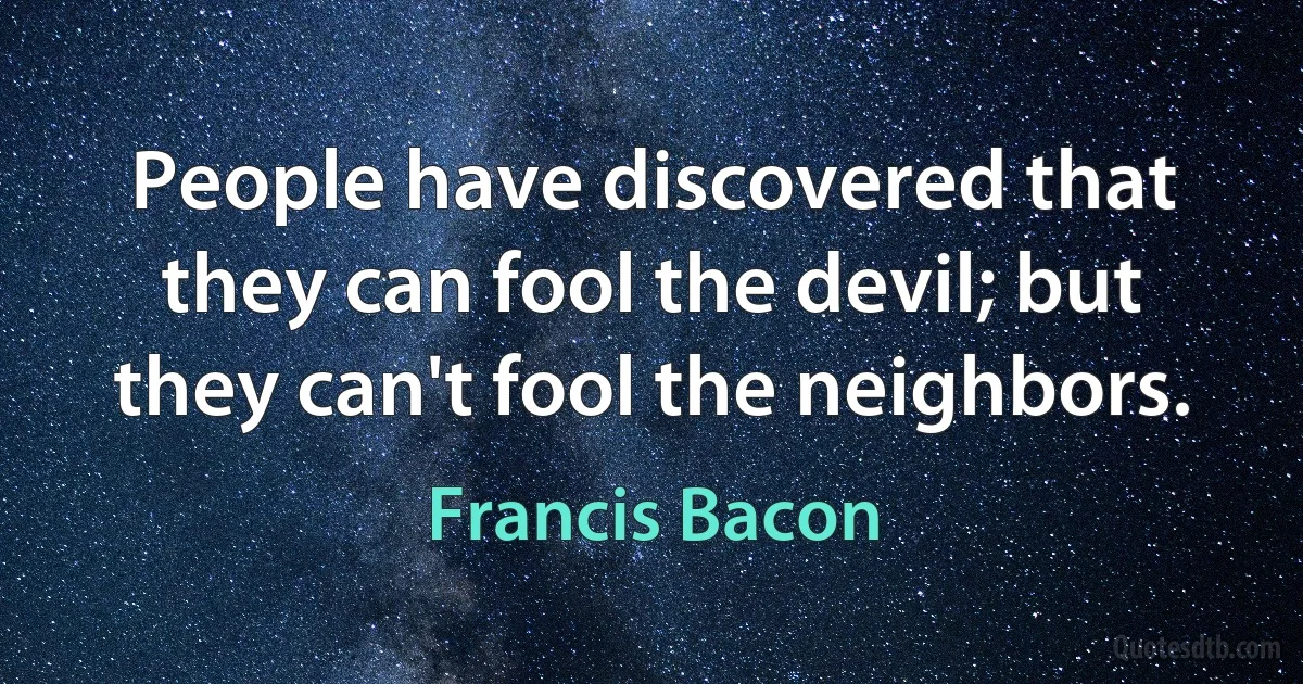 People have discovered that they can fool the devil; but they can't fool the neighbors. (Francis Bacon)