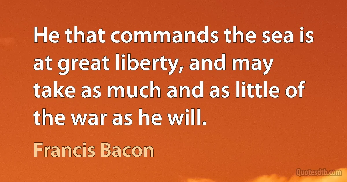 He that commands the sea is at great liberty, and may take as much and as little of the war as he will. (Francis Bacon)