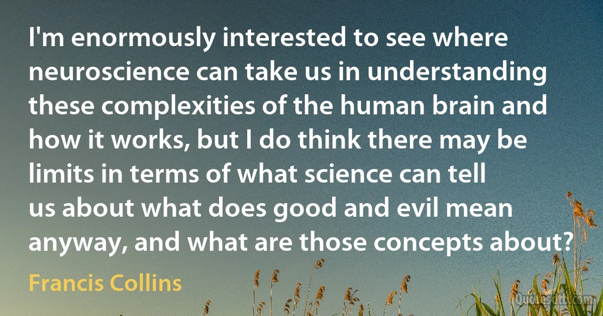 I'm enormously interested to see where neuroscience can take us in understanding these complexities of the human brain and how it works, but I do think there may be limits in terms of what science can tell us about what does good and evil mean anyway, and what are those concepts about? (Francis Collins)