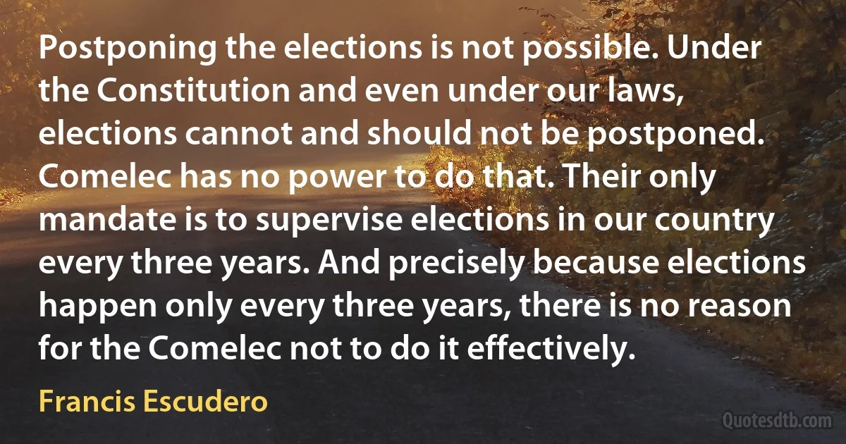 Postponing the elections is not possible. Under the Constitution and even under our laws, elections cannot and should not be postponed. Comelec has no power to do that. Their only mandate is to supervise elections in our country every three years. And precisely because elections happen only every three years, there is no reason for the Comelec not to do it effectively. (Francis Escudero)