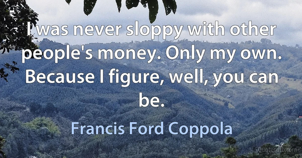 I was never sloppy with other people's money. Only my own. Because I figure, well, you can be. (Francis Ford Coppola)