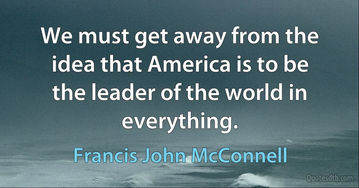 We must get away from the idea that America is to be the leader of the world in everything. (Francis John McConnell)