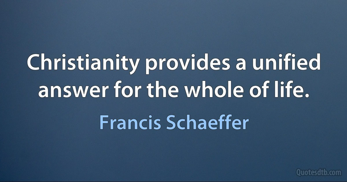 Christianity provides a unified answer for the whole of life. (Francis Schaeffer)