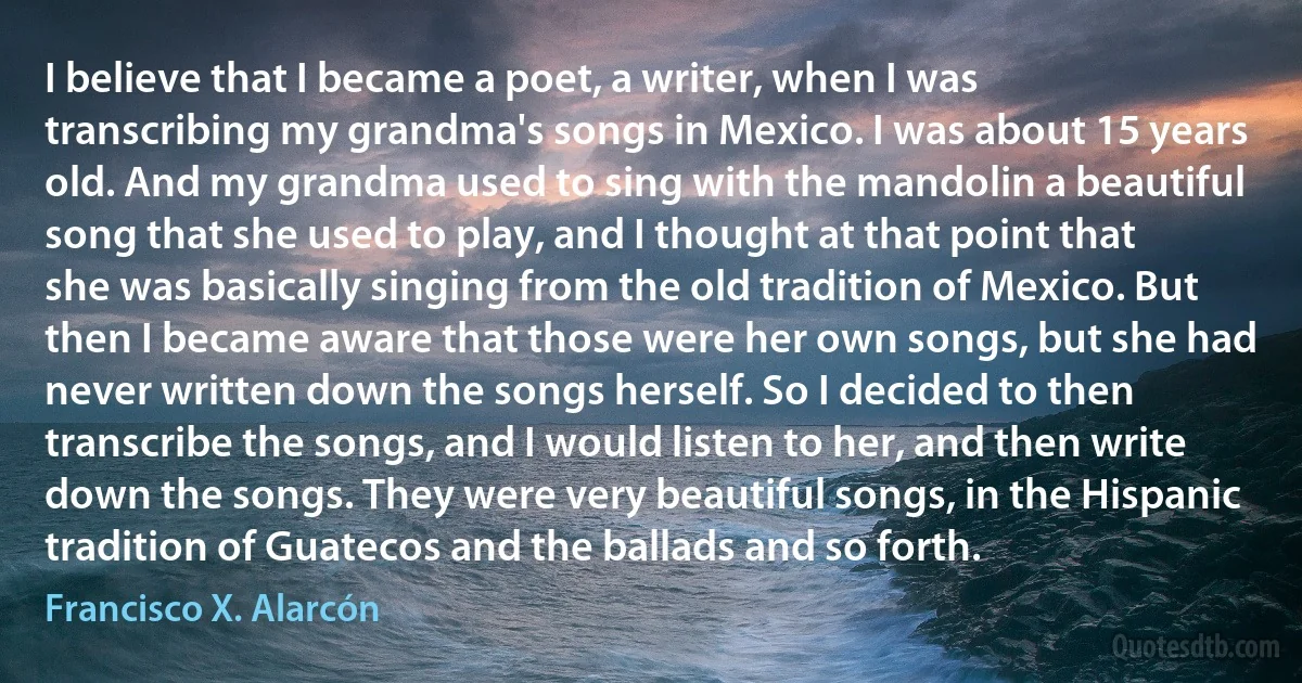 I believe that I became a poet, a writer, when I was transcribing my grandma's songs in Mexico. I was about 15 years old. And my grandma used to sing with the mandolin a beautiful song that she used to play, and I thought at that point that she was basically singing from the old tradition of Mexico. But then I became aware that those were her own songs, but she had never written down the songs herself. So I decided to then transcribe the songs, and I would listen to her, and then write down the songs. They were very beautiful songs, in the Hispanic tradition of Guatecos and the ballads and so forth. (Francisco X. Alarcón)