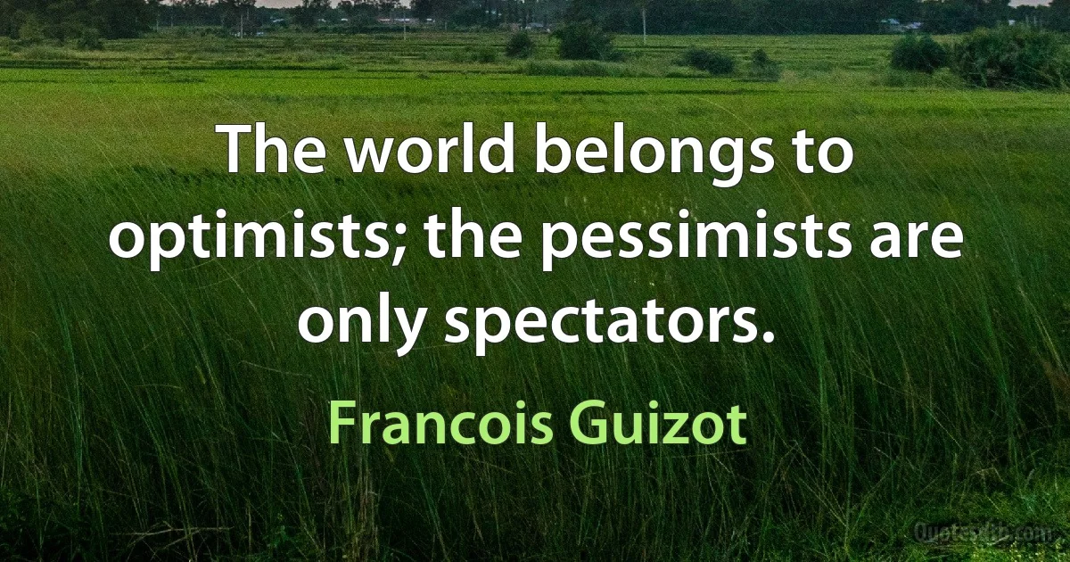 The world belongs to optimists; the pessimists are only spectators. (Francois Guizot)