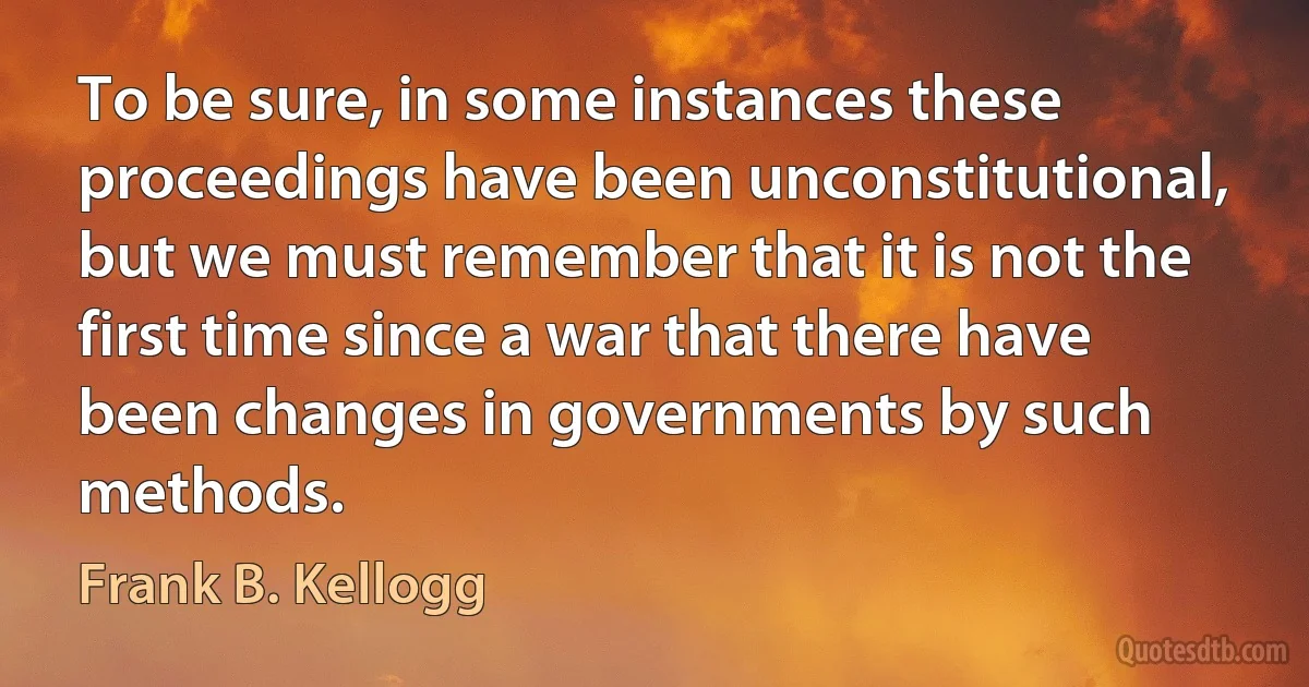 To be sure, in some instances these proceedings have been unconstitutional, but we must remember that it is not the first time since a war that there have been changes in governments by such methods. (Frank B. Kellogg)