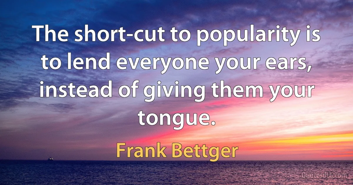 The short-cut to popularity is to lend everyone your ears, instead of giving them your tongue. (Frank Bettger)