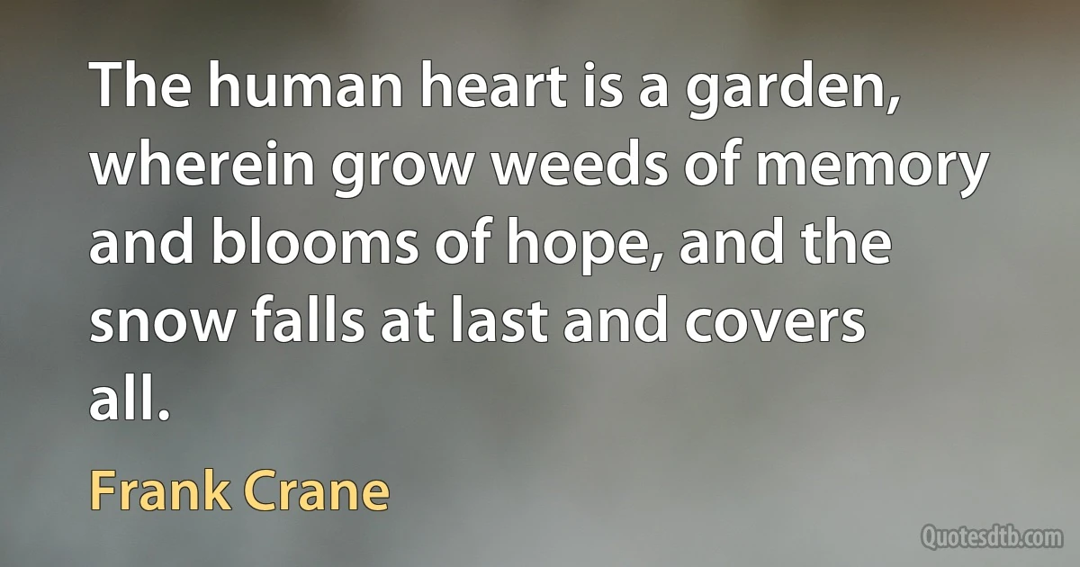 The human heart is a garden, wherein grow weeds of memory and blooms of hope, and the snow falls at last and covers all. (Frank Crane)