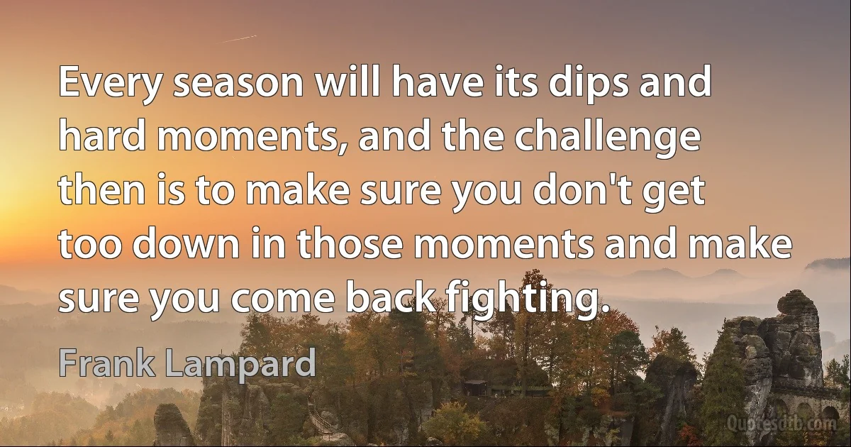 Every season will have its dips and hard moments, and the challenge then is to make sure you don't get too down in those moments and make sure you come back fighting. (Frank Lampard)