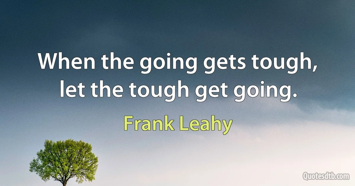 When the going gets tough, let the tough get going. (Frank Leahy)