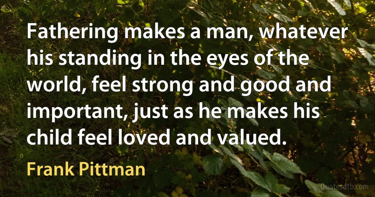 Fathering makes a man, whatever his standing in the eyes of the world, feel strong and good and important, just as he makes his child feel loved and valued. (Frank Pittman)