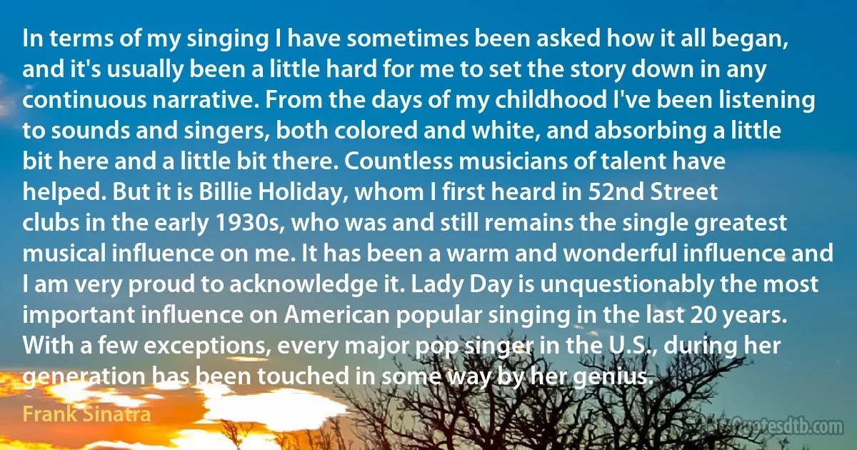 In terms of my singing I have sometimes been asked how it all began, and it's usually been a little hard for me to set the story down in any continuous narrative. From the days of my childhood I've been listening to sounds and singers, both colored and white, and absorbing a little bit here and a little bit there. Countless musicians of talent have helped. But it is Billie Holiday, whom I first heard in 52nd Street clubs in the early 1930s, who was and still remains the single greatest musical influence on me. It has been a warm and wonderful influence and I am very proud to acknowledge it. Lady Day is unquestionably the most important influence on American popular singing in the last 20 years. With a few exceptions, every major pop singer in the U.S., during her generation has been touched in some way by her genius. (Frank Sinatra)