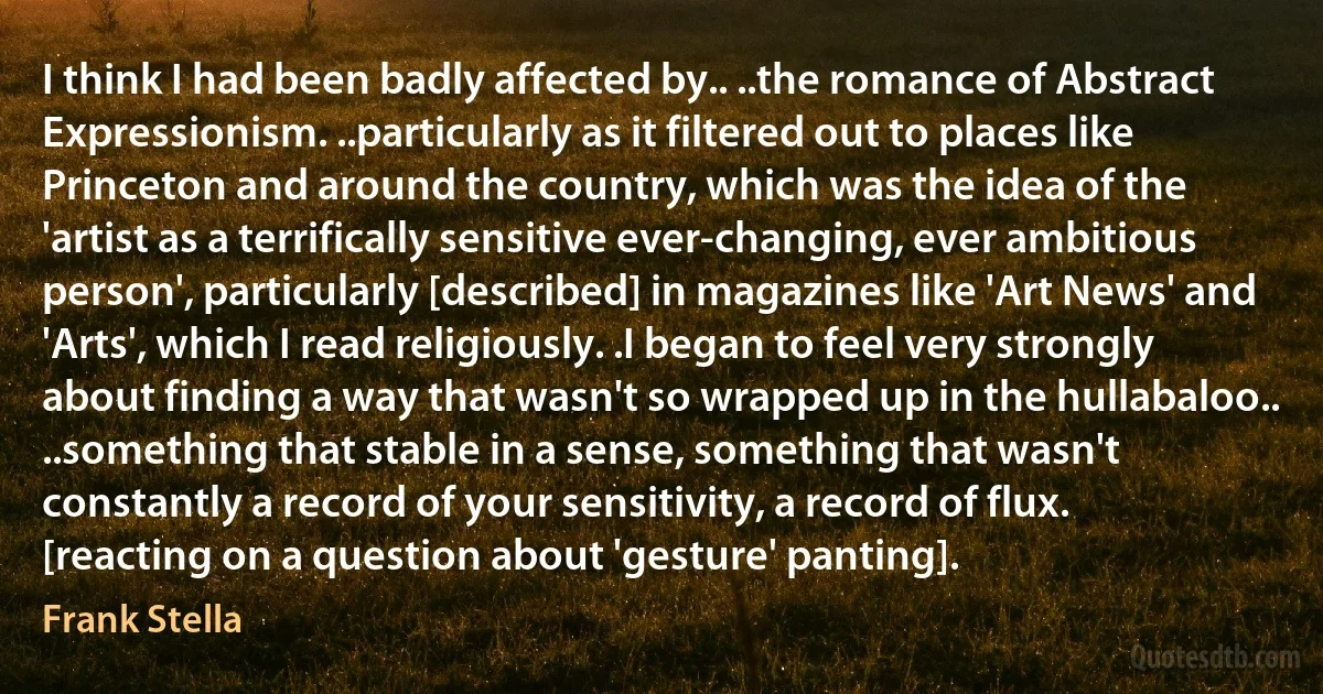 I think I had been badly affected by.. ..the romance of Abstract Expressionism. ..particularly as it filtered out to places like Princeton and around the country, which was the idea of the 'artist as a terrifically sensitive ever-changing, ever ambitious person', particularly [described] in magazines like 'Art News' and 'Arts', which I read religiously. .I began to feel very strongly about finding a way that wasn't so wrapped up in the hullabaloo.. ..something that stable in a sense, something that wasn't constantly a record of your sensitivity, a record of flux. [reacting on a question about 'gesture' panting]. (Frank Stella)