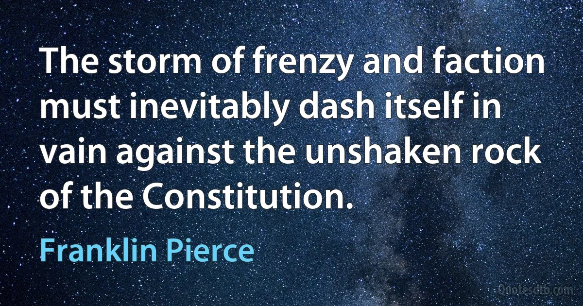 The storm of frenzy and faction must inevitably dash itself in vain against the unshaken rock of the Constitution. (Franklin Pierce)