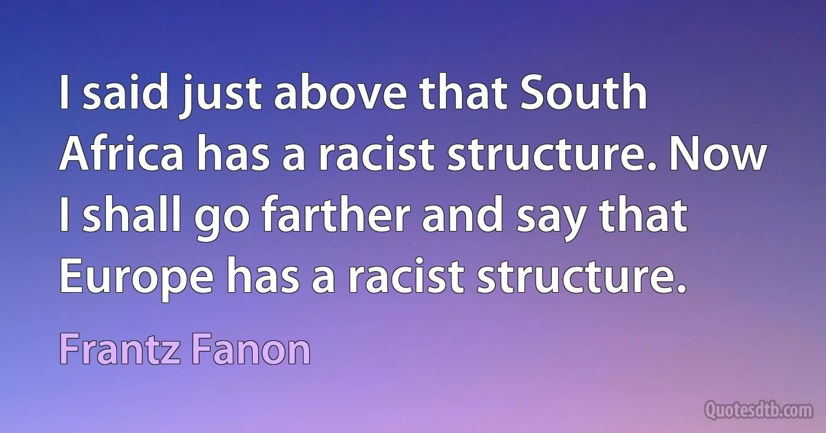 I said just above that South Africa has a racist structure. Now I shall go farther and say that Europe has a racist structure. (Frantz Fanon)