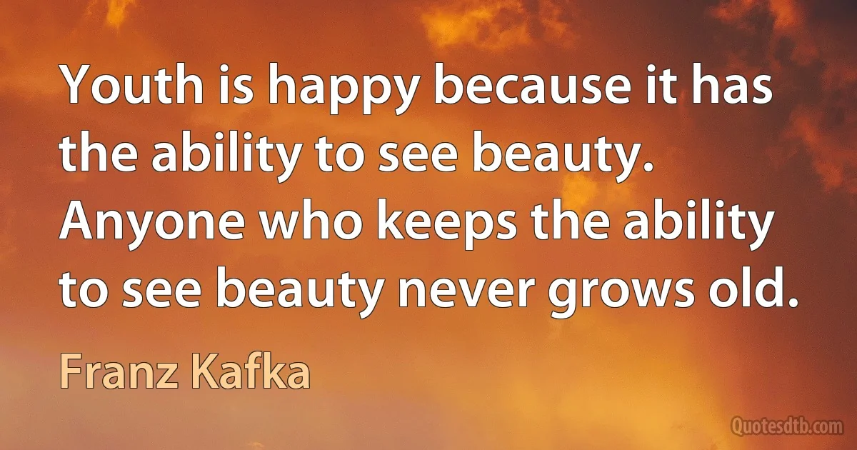 Youth is happy because it has the ability to see beauty. Anyone who keeps the ability to see beauty never grows old. (Franz Kafka)