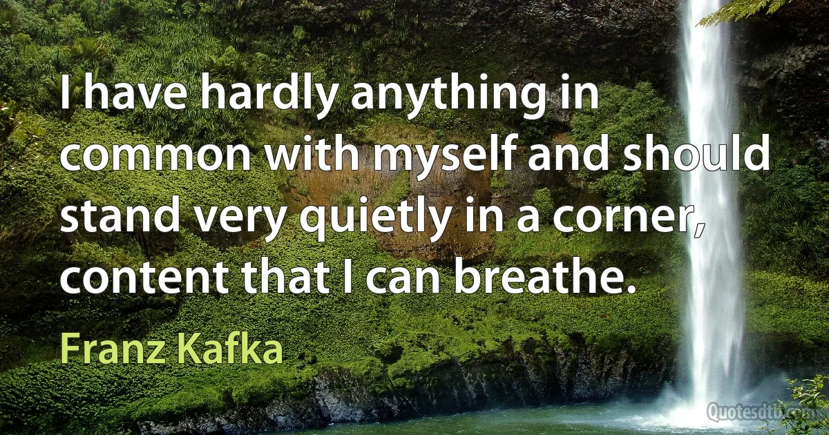 I have hardly anything in common with myself and should stand very quietly in a corner, content that I can breathe. (Franz Kafka)