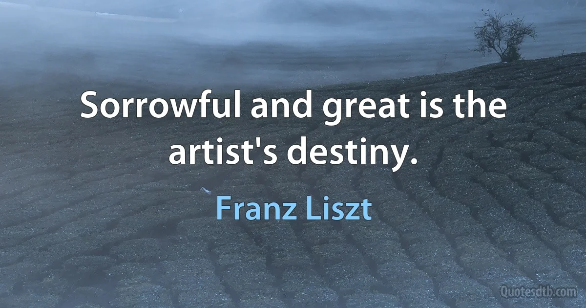 Sorrowful and great is the artist's destiny. (Franz Liszt)