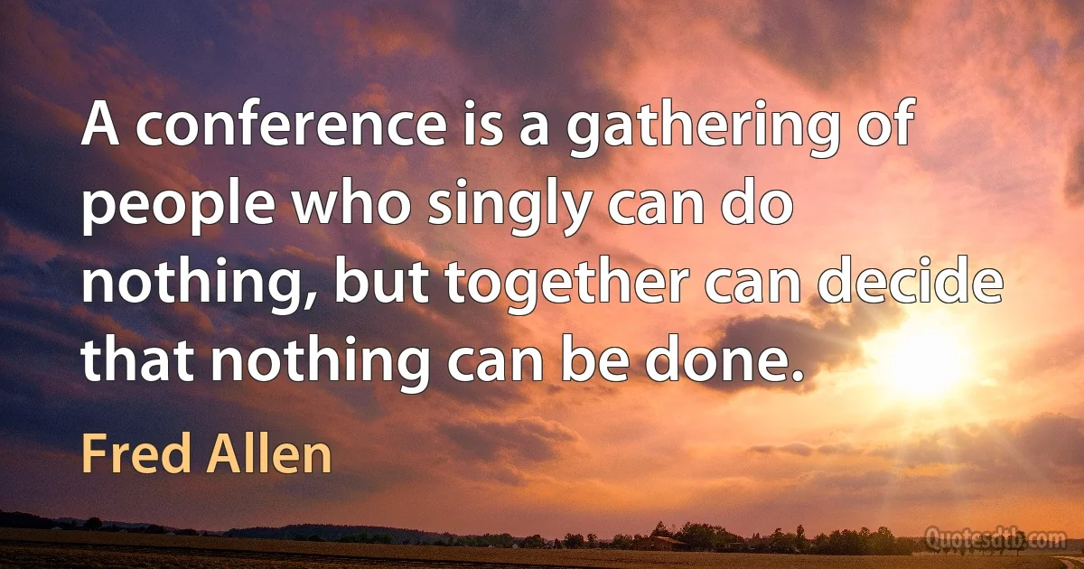 A conference is a gathering of people who singly can do nothing, but together can decide that nothing can be done. (Fred Allen)