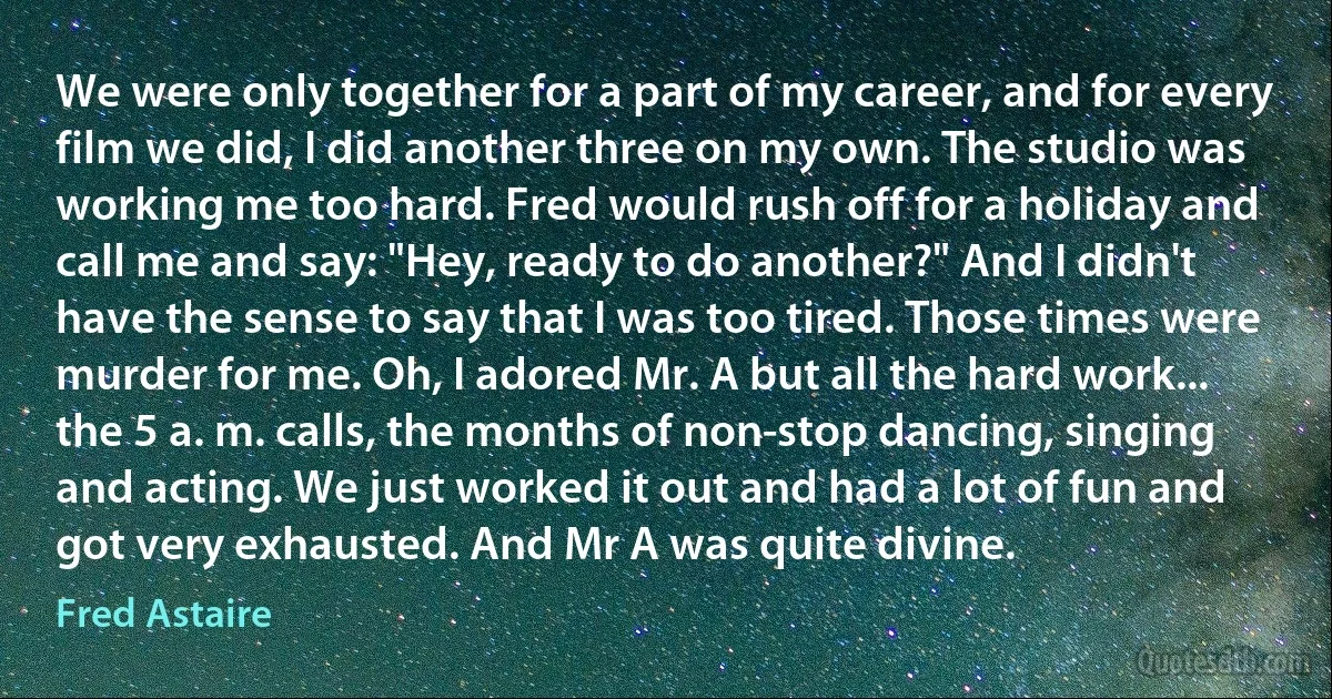 We were only together for a part of my career, and for every film we did, I did another three on my own. The studio was working me too hard. Fred would rush off for a holiday and call me and say: "Hey, ready to do another?" And I didn't have the sense to say that I was too tired. Those times were murder for me. Oh, I adored Mr. A but all the hard work... the 5 a. m. calls, the months of non-stop dancing, singing and acting. We just worked it out and had a lot of fun and got very exhausted. And Mr A was quite divine. (Fred Astaire)