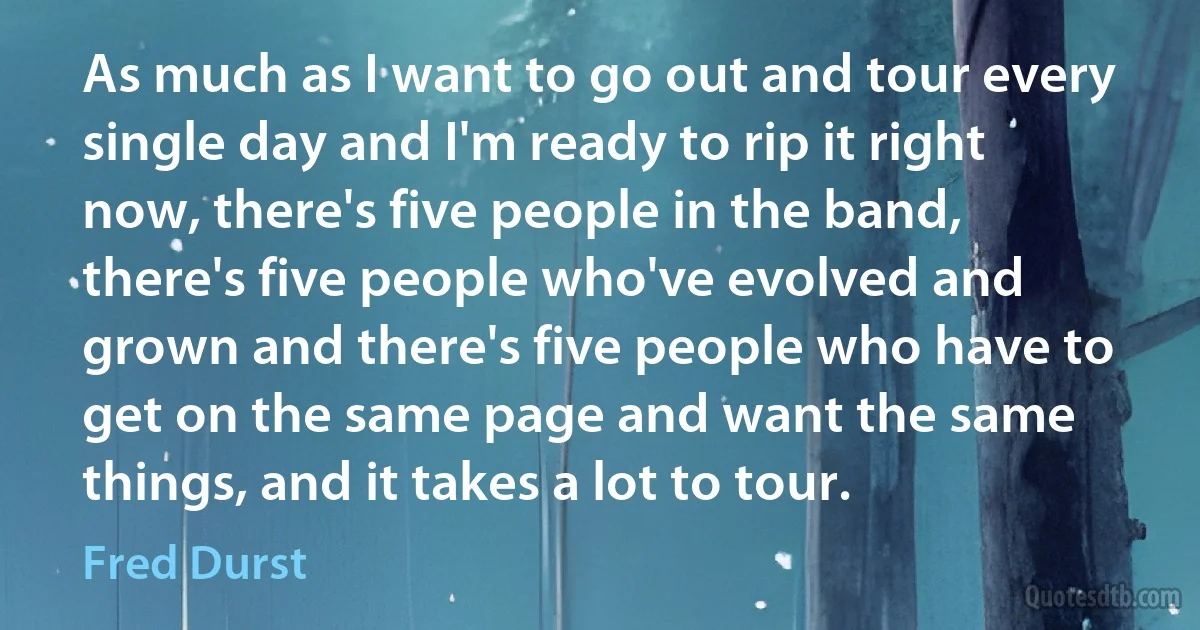 As much as I want to go out and tour every single day and I'm ready to rip it right now, there's five people in the band, there's five people who've evolved and grown and there's five people who have to get on the same page and want the same things, and it takes a lot to tour. (Fred Durst)