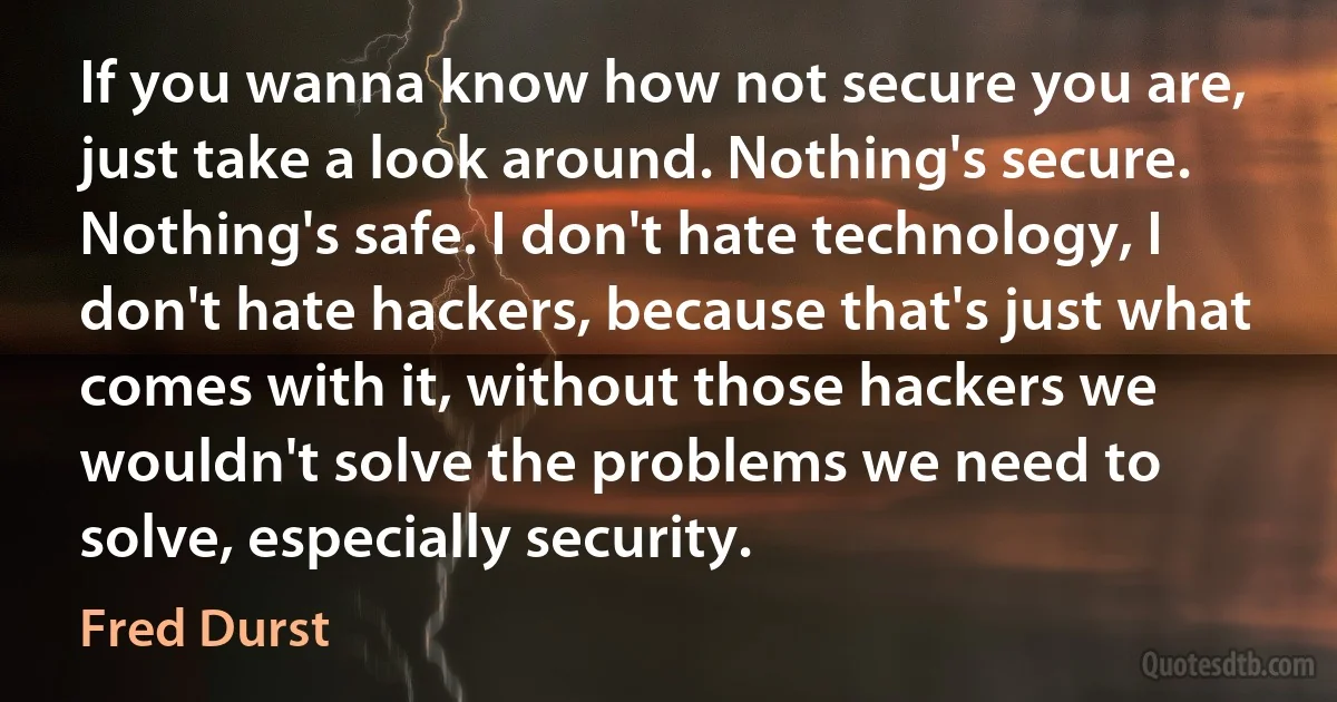 If you wanna know how not secure you are, just take a look around. Nothing's secure. Nothing's safe. I don't hate technology, I don't hate hackers, because that's just what comes with it, without those hackers we wouldn't solve the problems we need to solve, especially security. (Fred Durst)