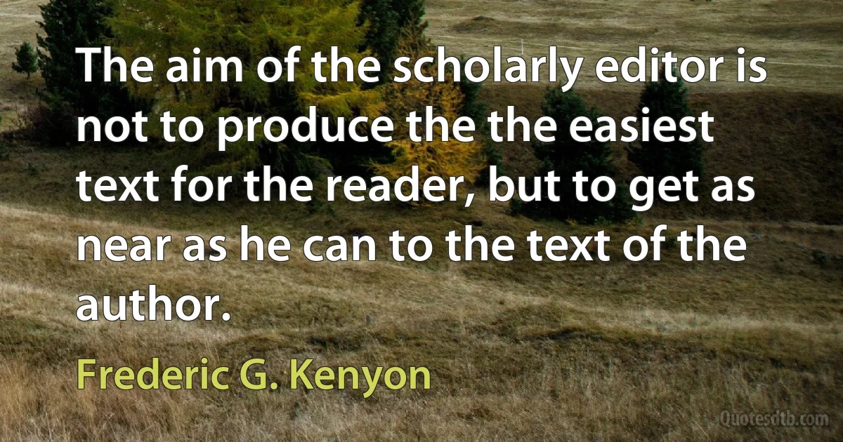 The aim of the scholarly editor is not to produce the the easiest text for the reader, but to get as near as he can to the text of the author. (Frederic G. Kenyon)