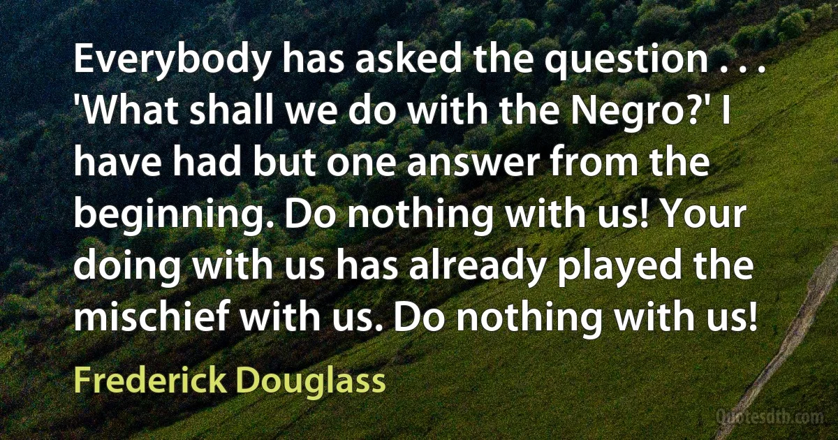 Everybody has asked the question . . . 'What shall we do with the Negro?' I have had but one answer from the beginning. Do nothing with us! Your doing with us has already played the mischief with us. Do nothing with us! (Frederick Douglass)