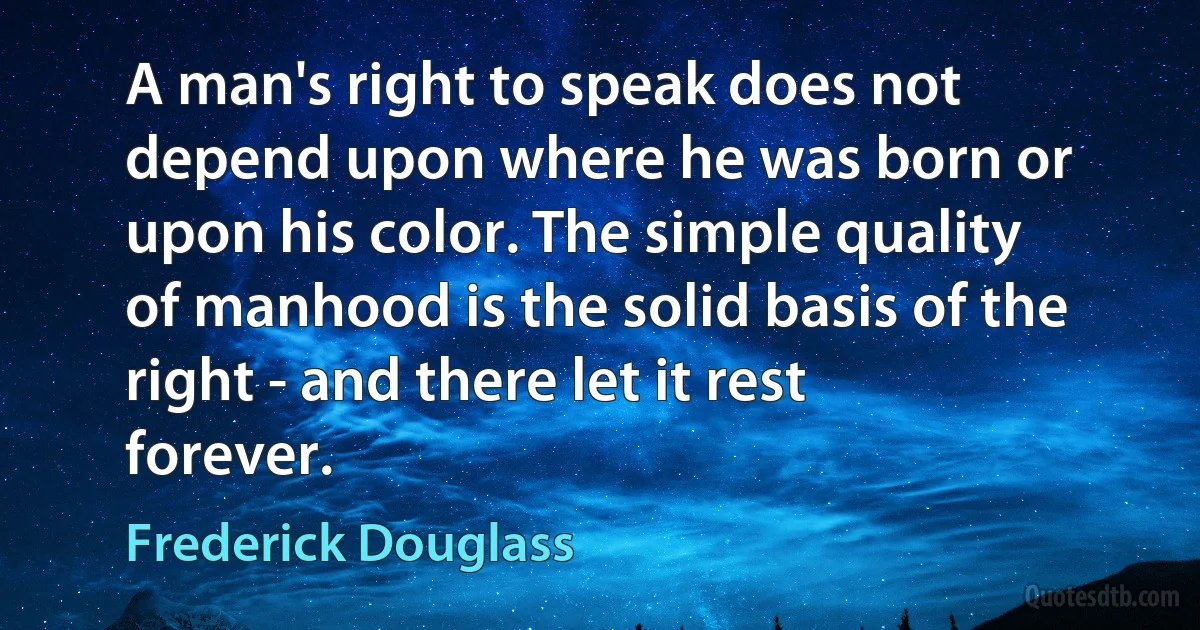 A man's right to speak does not depend upon where he was born or upon his color. The simple quality of manhood is the solid basis of the right - and there let it rest forever. (Frederick Douglass)