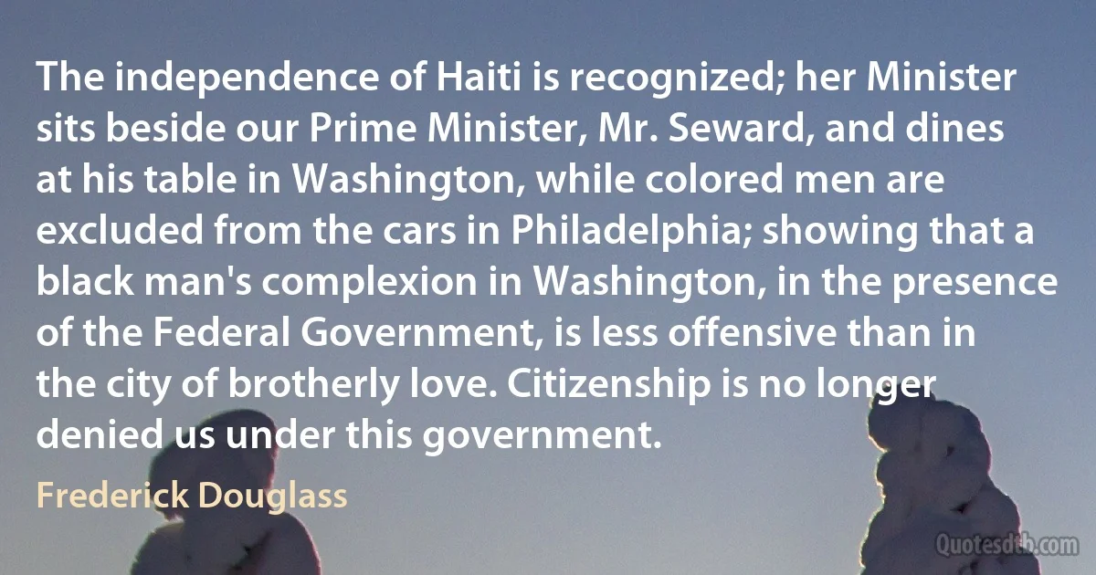 The independence of Haiti is recognized; her Minister sits beside our Prime Minister, Mr. Seward, and dines at his table in Washington, while colored men are excluded from the cars in Philadelphia; showing that a black man's complexion in Washington, in the presence of the Federal Government, is less offensive than in the city of brotherly love. Citizenship is no longer denied us under this government. (Frederick Douglass)