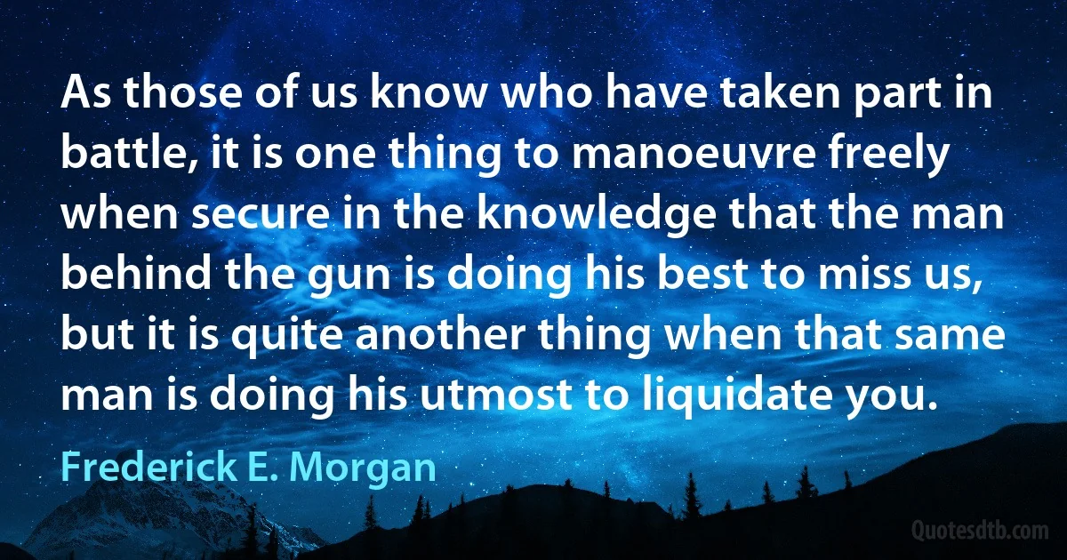 As those of us know who have taken part in battle, it is one thing to manoeuvre freely when secure in the knowledge that the man behind the gun is doing his best to miss us, but it is quite another thing when that same man is doing his utmost to liquidate you. (Frederick E. Morgan)