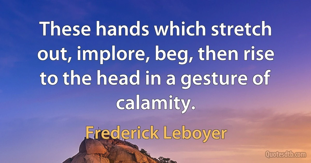 These hands which stretch out, implore, beg, then rise to the head in a gesture of calamity. (Frederick Leboyer)