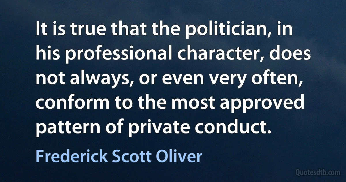 It is true that the politician, in his professional character, does not always, or even very often, conform to the most approved pattern of private conduct. (Frederick Scott Oliver)