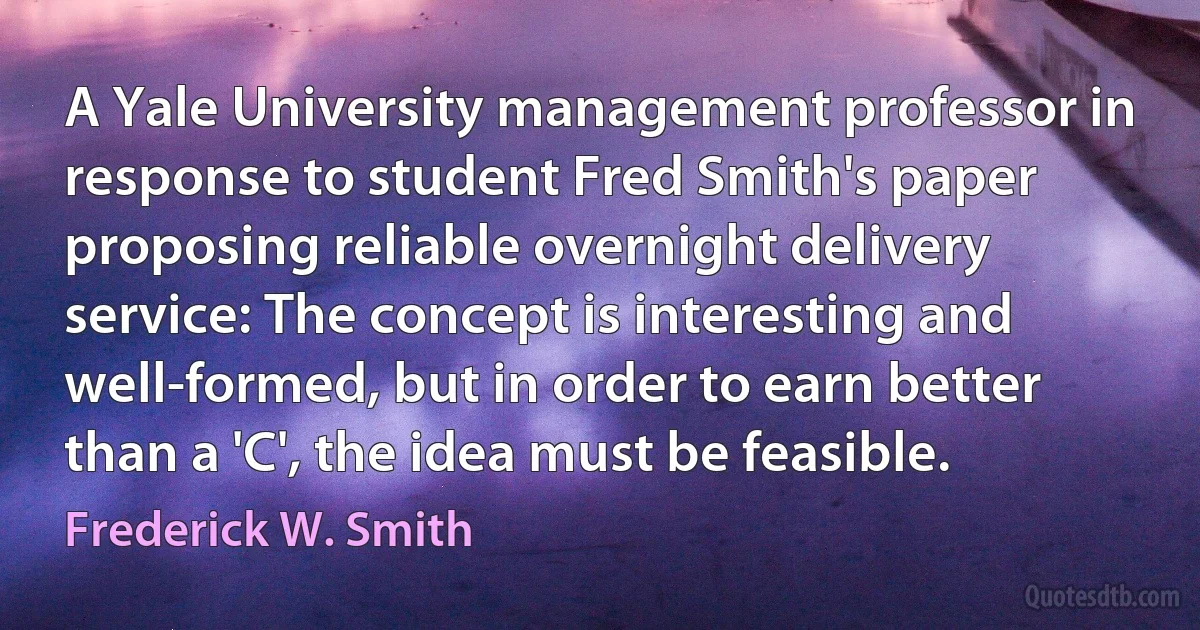 A Yale University management professor in response to student Fred Smith's paper proposing reliable overnight delivery service: The concept is interesting and well-formed, but in order to earn better than a 'C', the idea must be feasible. (Frederick W. Smith)