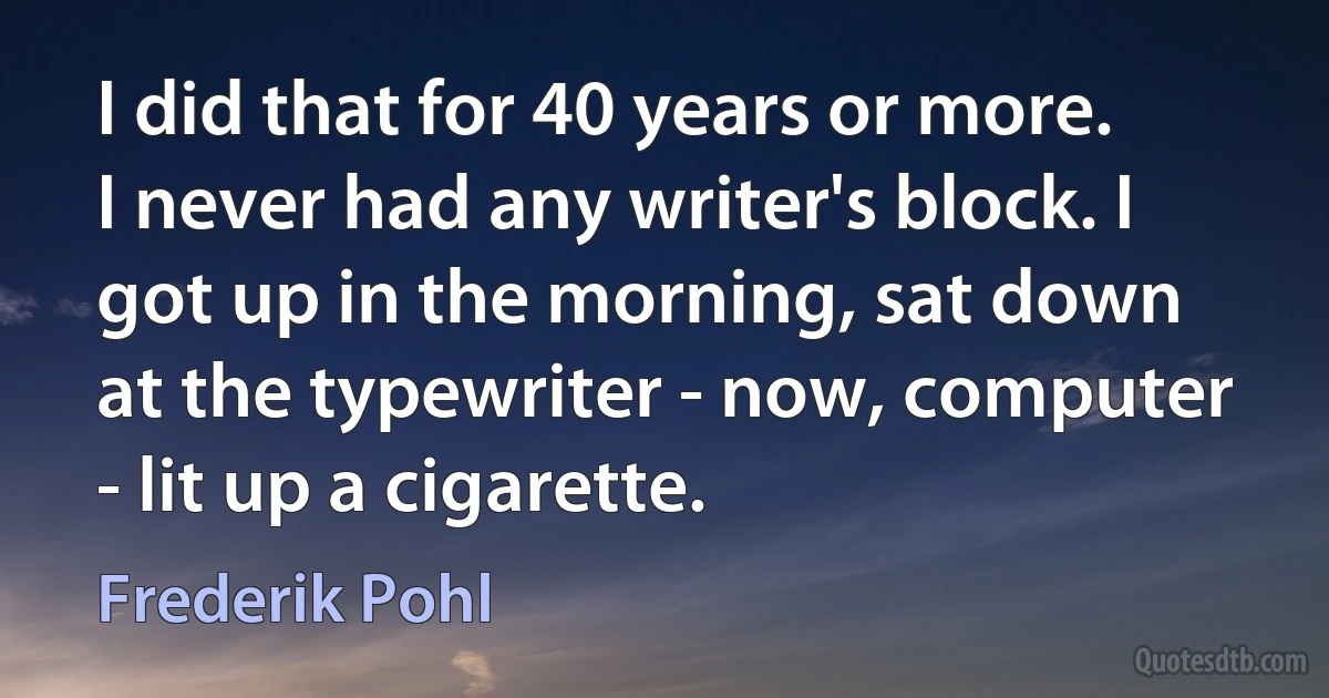 I did that for 40 years or more. I never had any writer's block. I got up in the morning, sat down at the typewriter - now, computer - lit up a cigarette. (Frederik Pohl)