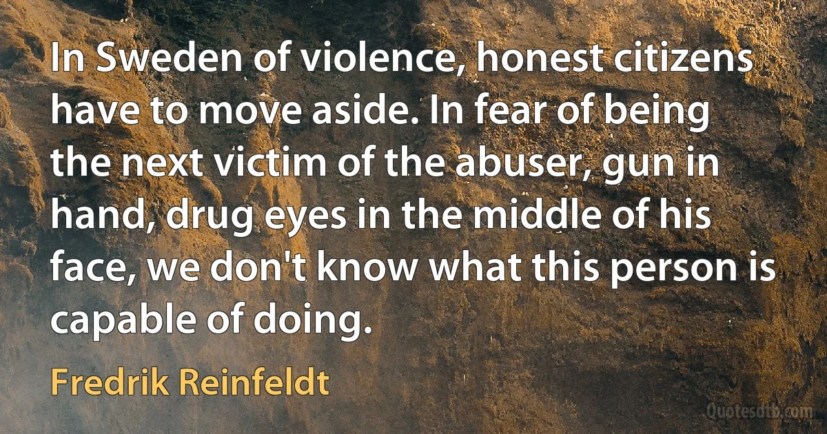 In Sweden of violence, honest citizens have to move aside. In fear of being the next victim of the abuser, gun in hand, drug eyes in the middle of his face, we don't know what this person is capable of doing. (Fredrik Reinfeldt)