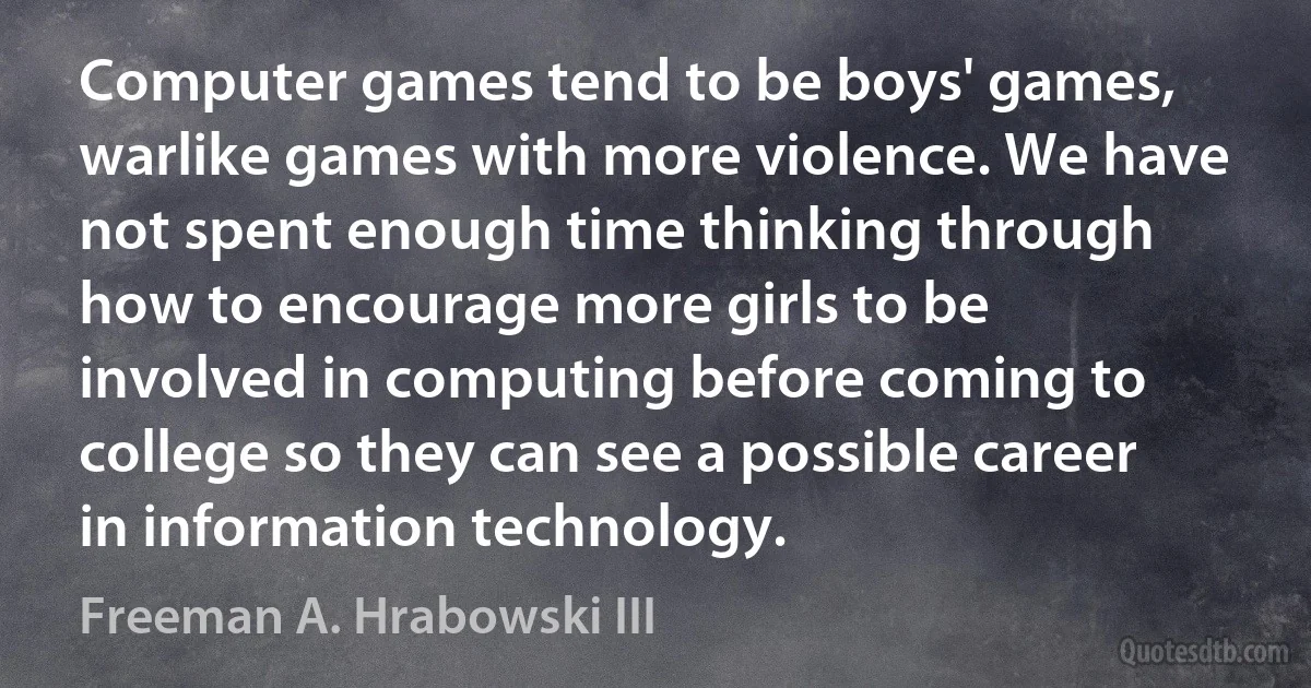 Computer games tend to be boys' games, warlike games with more violence. We have not spent enough time thinking through how to encourage more girls to be involved in computing before coming to college so they can see a possible career in information technology. (Freeman A. Hrabowski III)